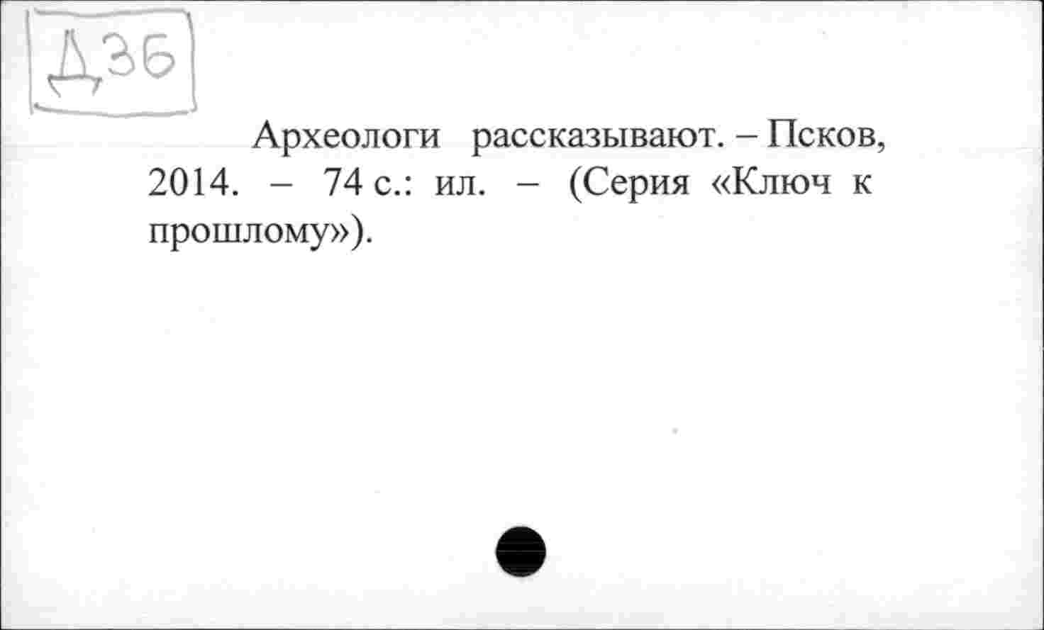 ﻿Д36
______ —J
Археологи рассказывают. - Псков, 2014. - 74 с.: ил. - (Серия «Ключ к прошлому»).